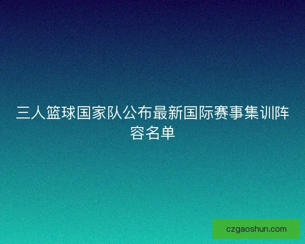 三人篮球国家队公布最新国际赛事集训阵容名单