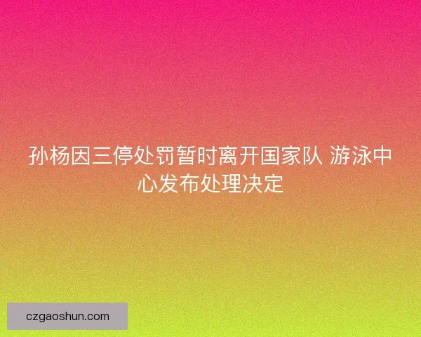 孙杨因三停处罚暂时离开国家队 游泳中心发布处理决定