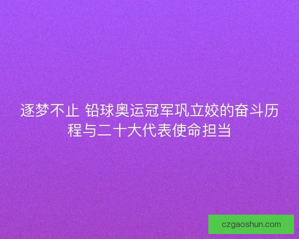 逐梦不止 铅球奥运冠军巩立姣的奋斗历程与二十大代表使命担当