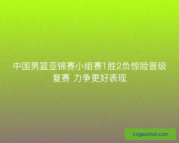 中国男篮亚锦赛小组赛1胜2负惊险晋级复赛 力争更好表现