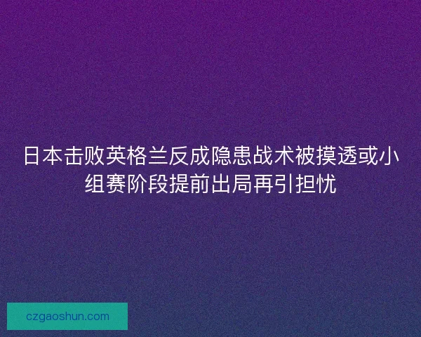 日本击败英格兰反成隐患战术被摸透或小组赛阶段提前出局再引担忧