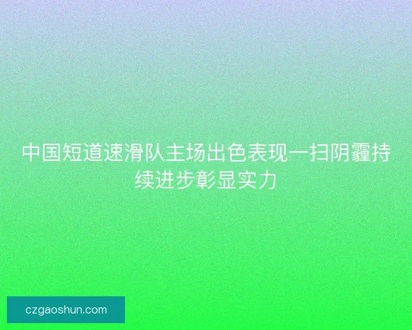 中国短道速滑队主场出色表现一扫阴霾持续进步彰显实力