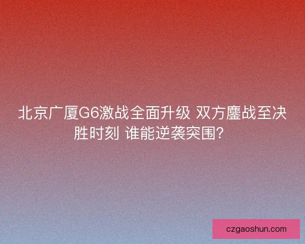 北京广厦G6激战全面升级 双方鏖战至决胜时刻 谁能逆袭突围？