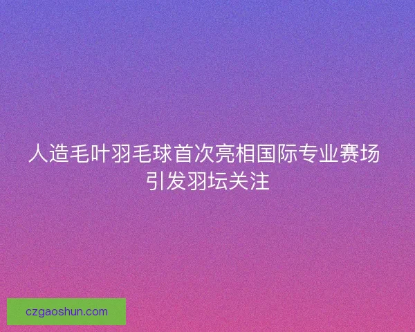人造毛叶羽毛球首次亮相国际专业赛场 引发羽坛关注
