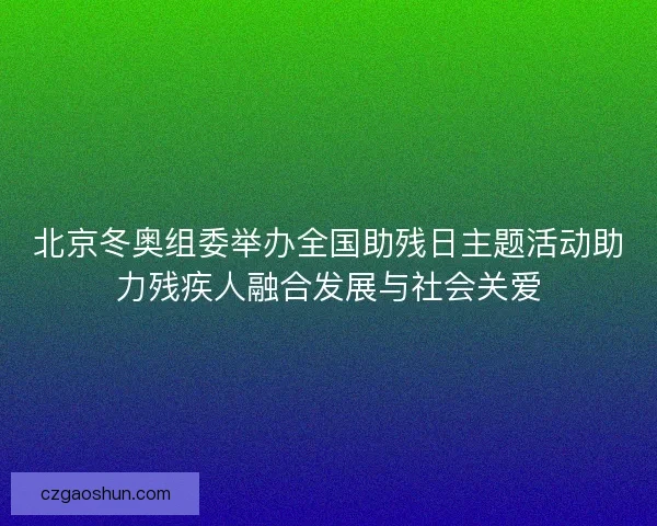 北京冬奥组委举办全国助残日主题活动助力残疾人融合发展与社会关爱 北京冬奥组委举办全国助残日主题活动助力残疾人融合发展与社会关爱