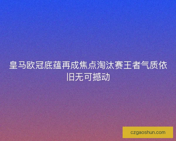 皇马欧冠底蕴再成焦点淘汰赛王者气质依旧无可撼动 皇马欧冠底蕴再成焦点淘汰赛王者气质依旧无可撼动