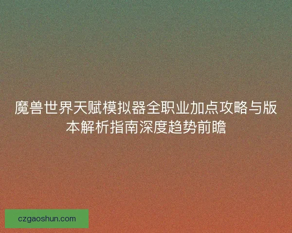 魔兽世界天赋模拟器全职业加点攻略与版本解析指南深度趋势前瞻 魔兽世界天赋模拟器全职业加点攻略与版本解析指南深度趋势前瞻