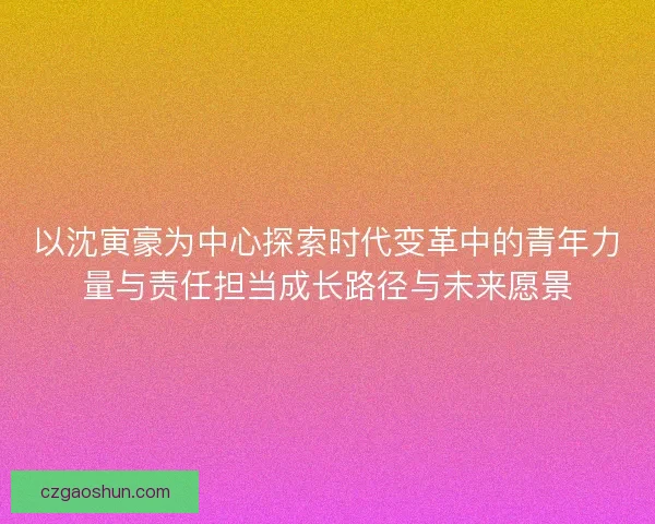 以沈寅豪为中心探索时代变革中的青年力量与责任担当成长路径与未来愿景 以沈寅豪为中心探索时代变革中的青年力量与责任担当成长路径与未来愿景