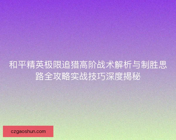和平精英极限追猎高阶战术解析与制胜思路全攻略实战技巧深度揭秘