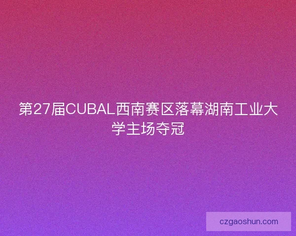 第27届CUBAL西南赛区落幕湖南工业大学主场夺冠 第27届CUBAL西南赛区落幕湖南工业大学主场夺冠