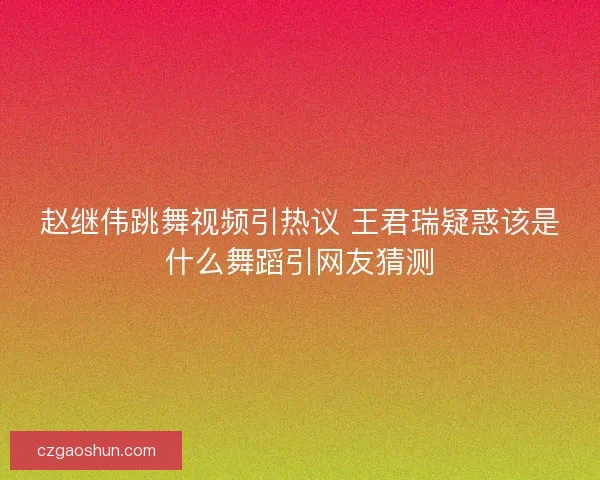 赵继伟跳舞视频引热议 王君瑞疑惑该是什么舞蹈引网友猜测 赵继伟跳舞视频引热议 王君瑞疑惑该是什么舞蹈引网友猜测