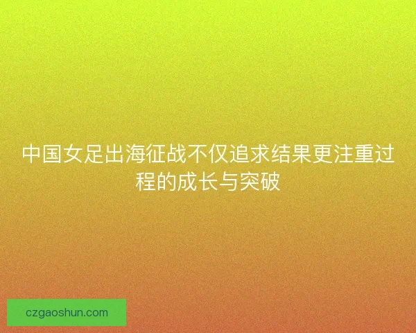 中国女足出海征战不仅追求结果更注重过程的成长与突破 中国女足出海征战不仅追求结果更注重过程的成长与突破