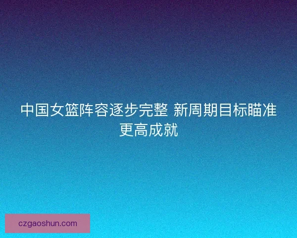 中国女篮阵容逐步完整 新周期目标瞄准更高成就