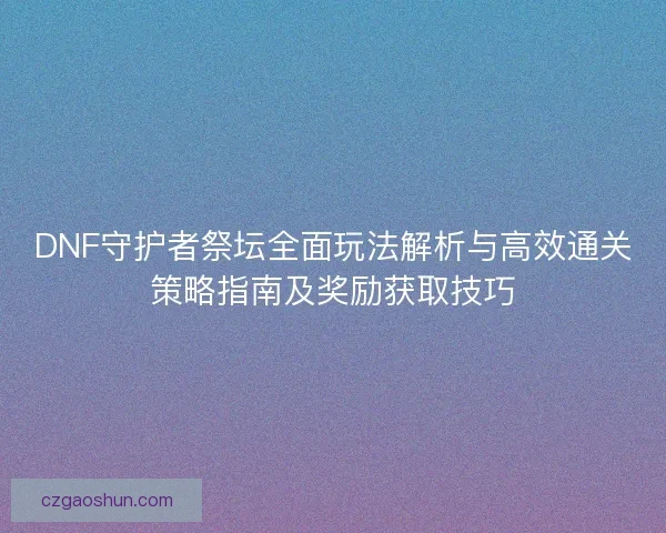 DNF守护者祭坛全面玩法解析与高效通关策略指南及奖励获取技巧 DNF守护者祭坛全面玩法解析与高效通关策略指南及奖励获取技巧