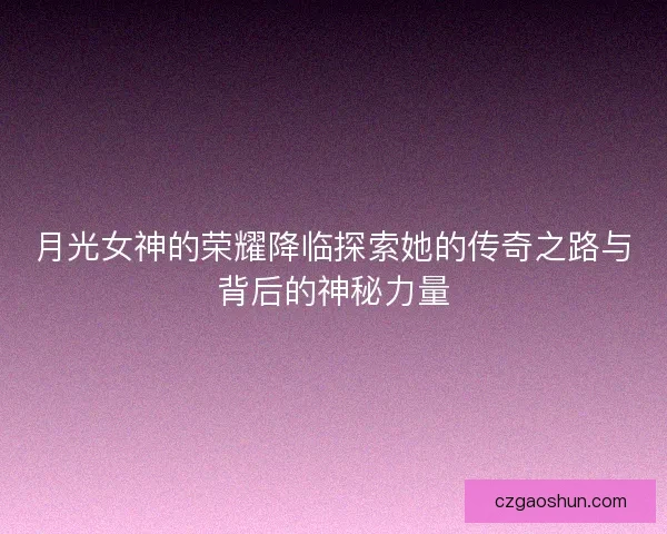 月光女神的荣耀降临探索她的传奇之路与背后的神秘力量