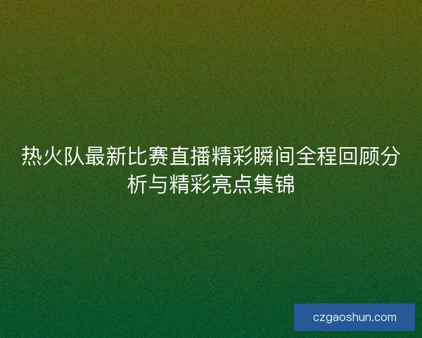 热火队最新比赛直播精彩瞬间全程回顾分析与精彩亮点集锦